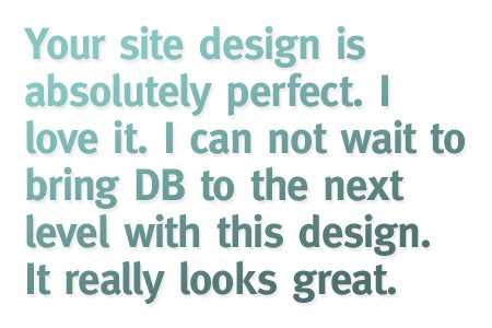 Your site design is absolutely perfect. I love it. I can not wait to bring DB to the next level with this design. It really looks great.